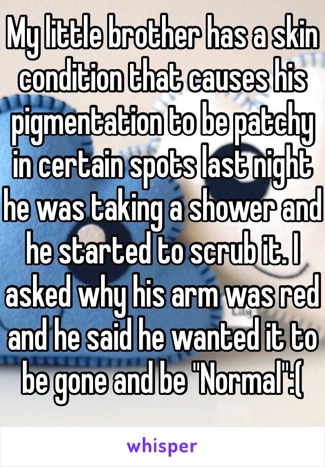 My little brother has a skin condition that causes his pigmentation to be patchy in certain spots last night he was taking a shower and he started to scrub it. I asked why his arm was red and he said he wanted it to be gone and be "Normal":(