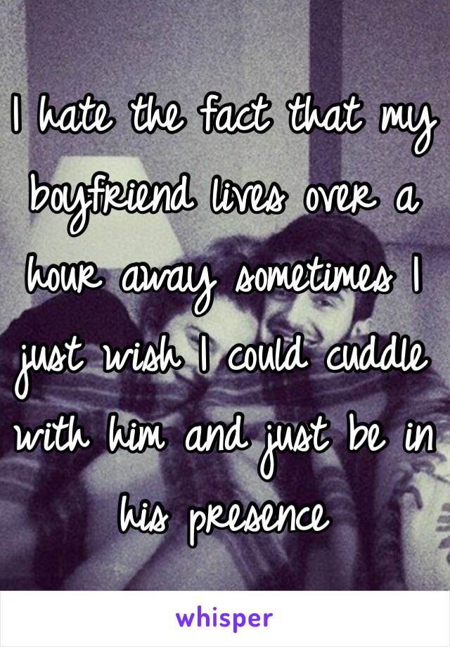 I hate the fact that my boyfriend lives over a hour away sometimes I just wish I could cuddle with him and just be in his presence 