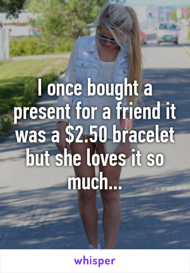 I once bought a present for a friend it was a $2.50 bracelet but she loves it so much...