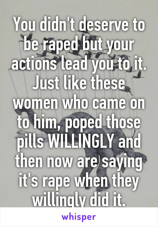 You didn't deserve to be raped but your actions lead you to it.
Just like these women who came on to him, poped those pills WILLINGLY and then now are saying it's rape when they willingly did it.