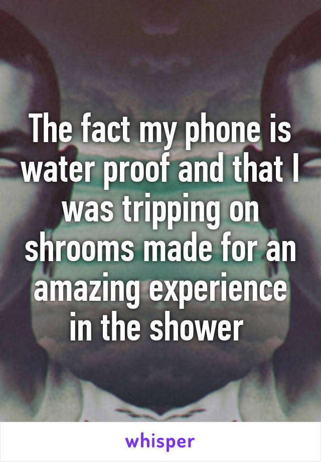 The fact my phone is water proof and that I was tripping on shrooms made for an amazing experience in the shower 