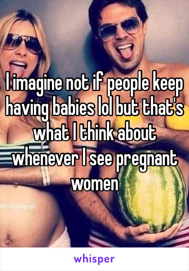 I imagine not if people keep having babies lol but that's what I think about whenever I see pregnant women 