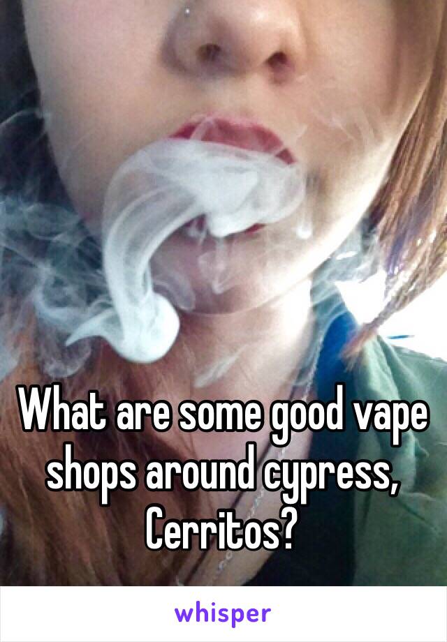 What are some good vape shops around cypress, Cerritos?