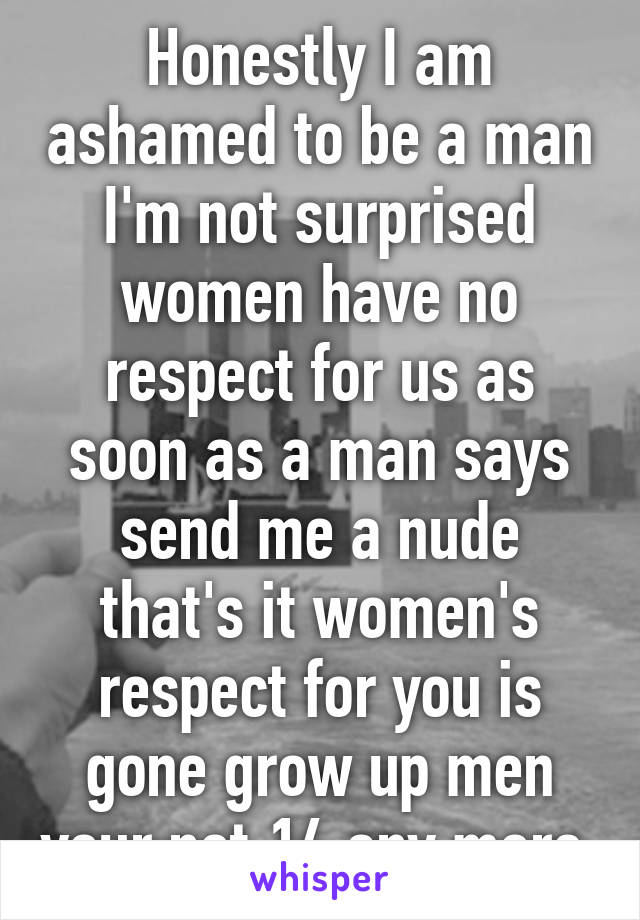 Honestly I am ashamed to be a man I'm not surprised women have no respect for us as soon as a man says send me a nude that's it women's respect for you is gone grow up men your not 14 any more 