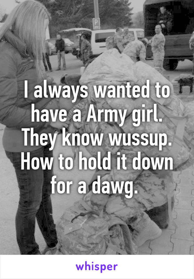 I always wanted to have a Army girl. They know wussup. How to hold it down for a dawg. 