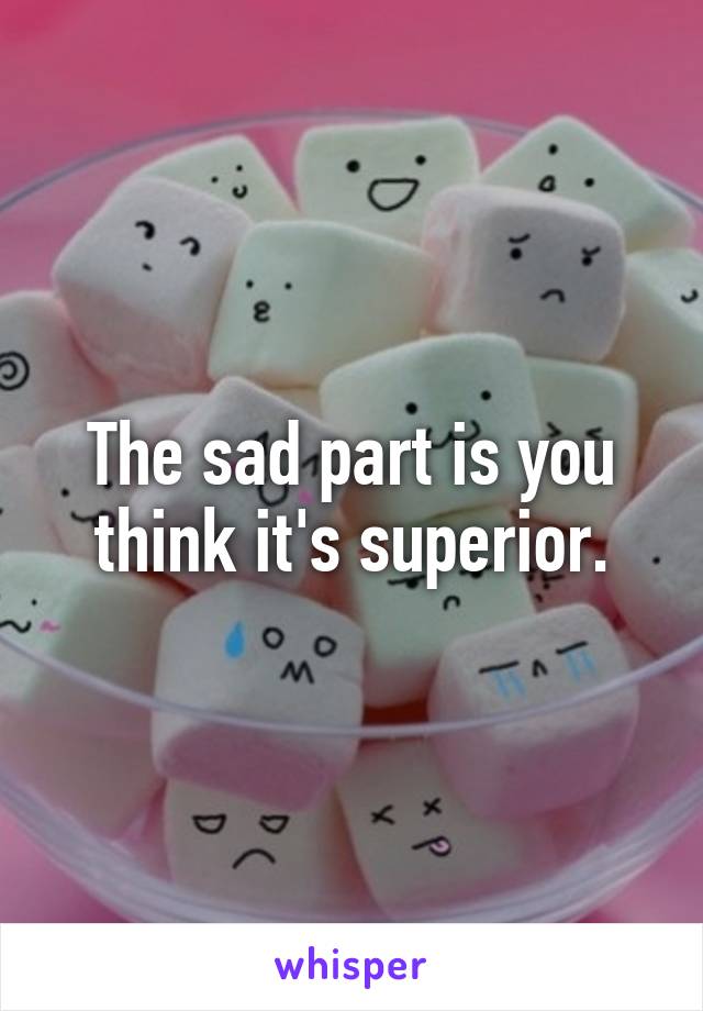 The sad part is you think it's superior.