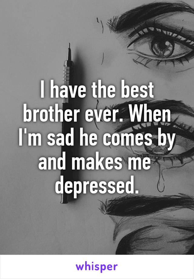 I have the best brother ever. When I'm sad he comes by and makes me  depressed.