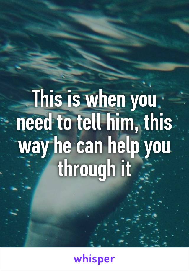 This is when you need to tell him, this way he can help you through it