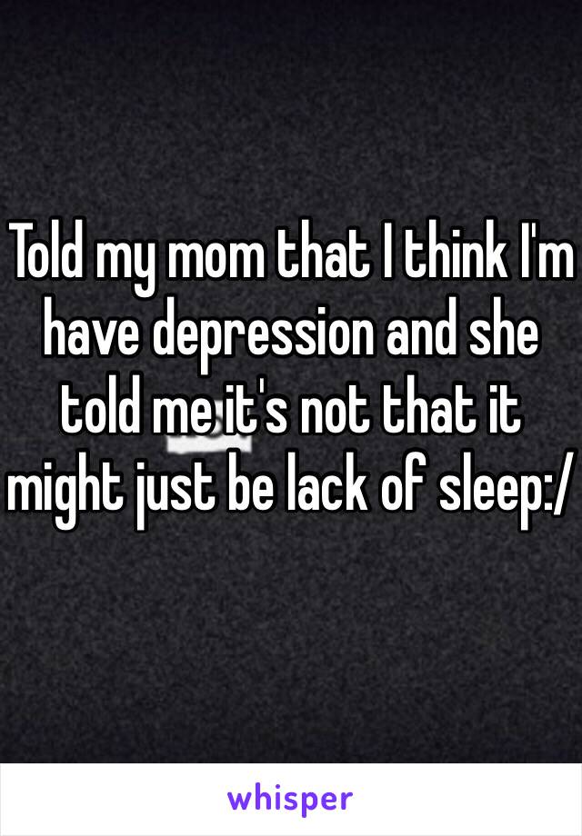 Told my mom that I think I'm have depression and she told me it's not that it might just be lack of sleep:/