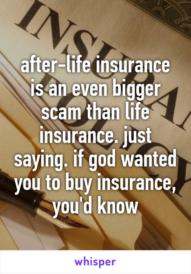 after-life insurance is an even bigger scam than life insurance. just saying. if god wanted you to buy insurance, you'd know