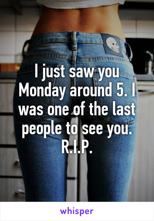 I just saw you Monday around 5. I was one of the last people to see you.
R.I.P.