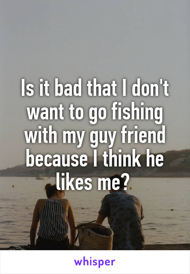 Is it bad that I don't want to go fishing with my guy friend because I think he likes me? 