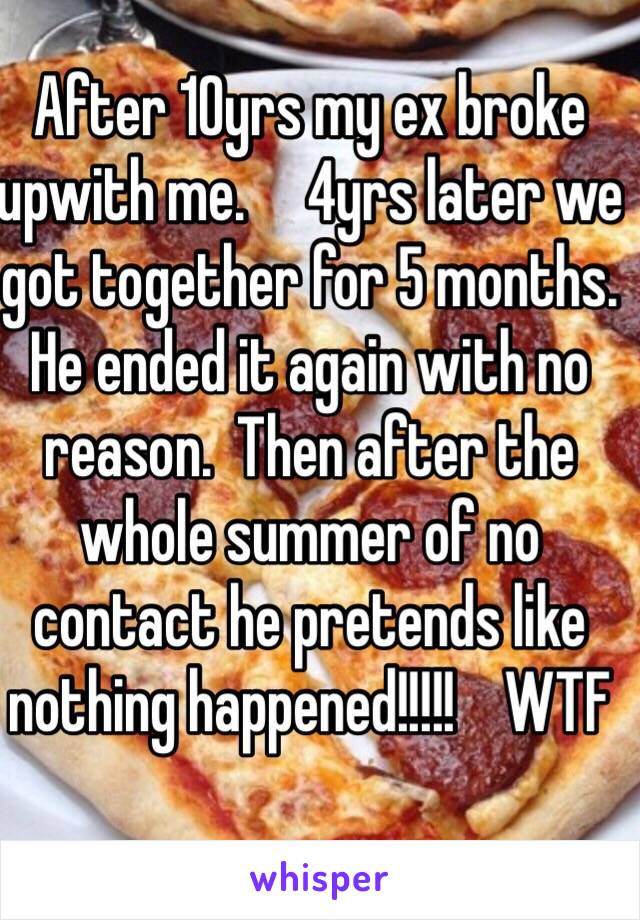 After 10yrs my ex broke upwith me.     4yrs later we got together for 5 months.   He ended it again with no reason.  Then after the whole summer of no contact he pretends like nothing happened!!!!!    WTF