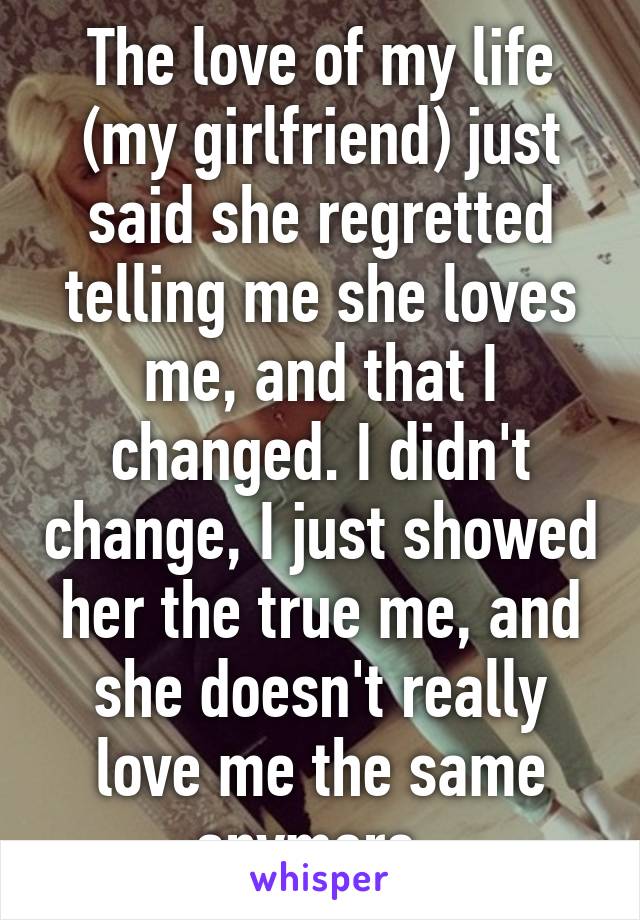 The love of my life (my girlfriend) just said she regretted telling me she loves me, and that I changed. I didn't change, I just showed her the true me, and she doesn't really love me the same anymore. 