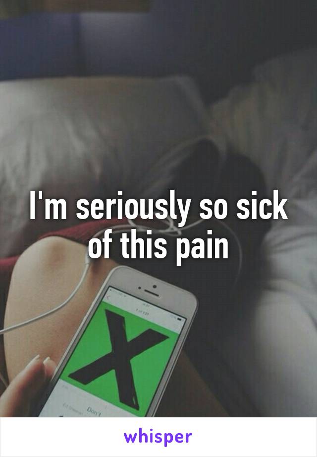 I'm seriously so sick of this pain