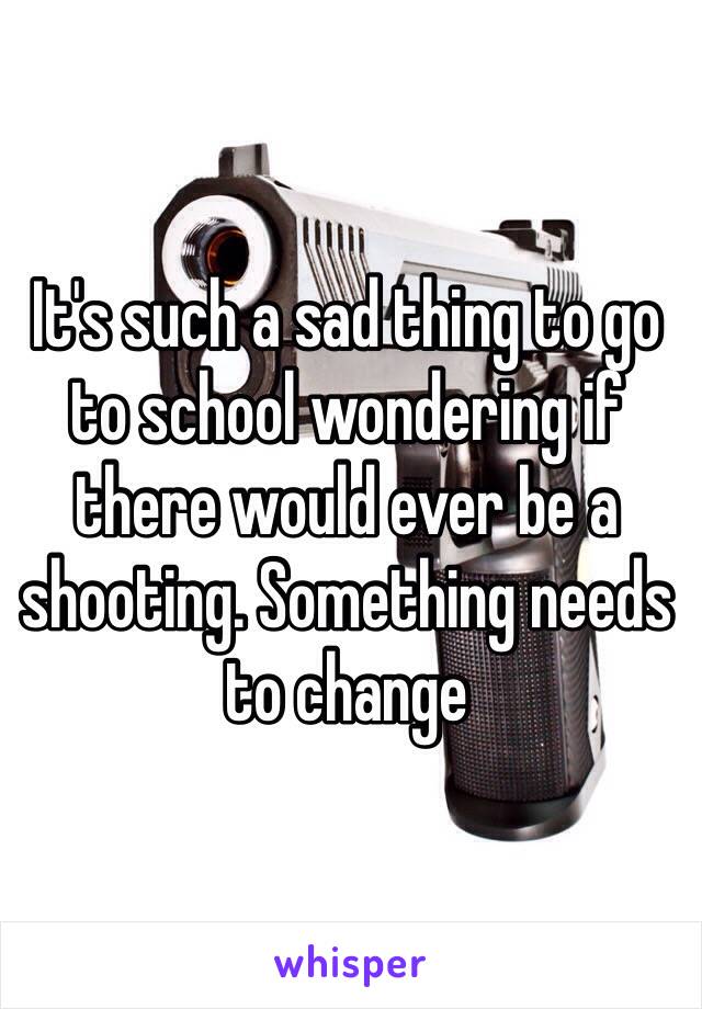 It's such a sad thing to go to school wondering if there would ever be a shooting. Something needs to change 