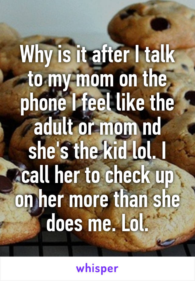 Why is it after I talk to my mom on the phone I feel like the adult or mom nd she's the kid lol. I call her to check up on her more than she does me. Lol.