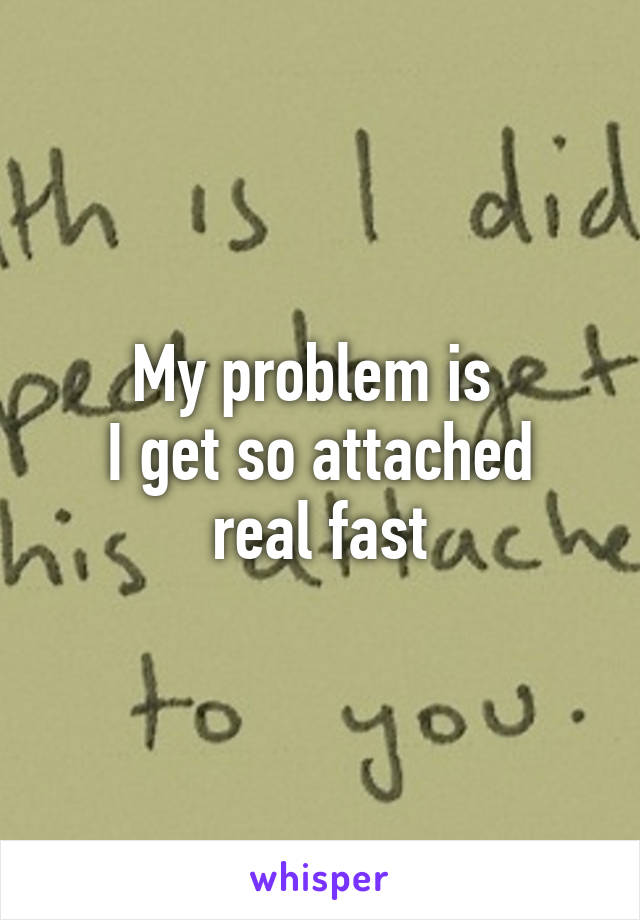 My problem is 
I get so attached real fast