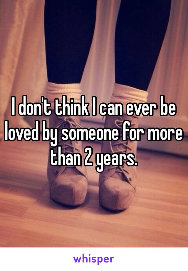 I don't think I can ever be loved by someone for more than 2 years. 