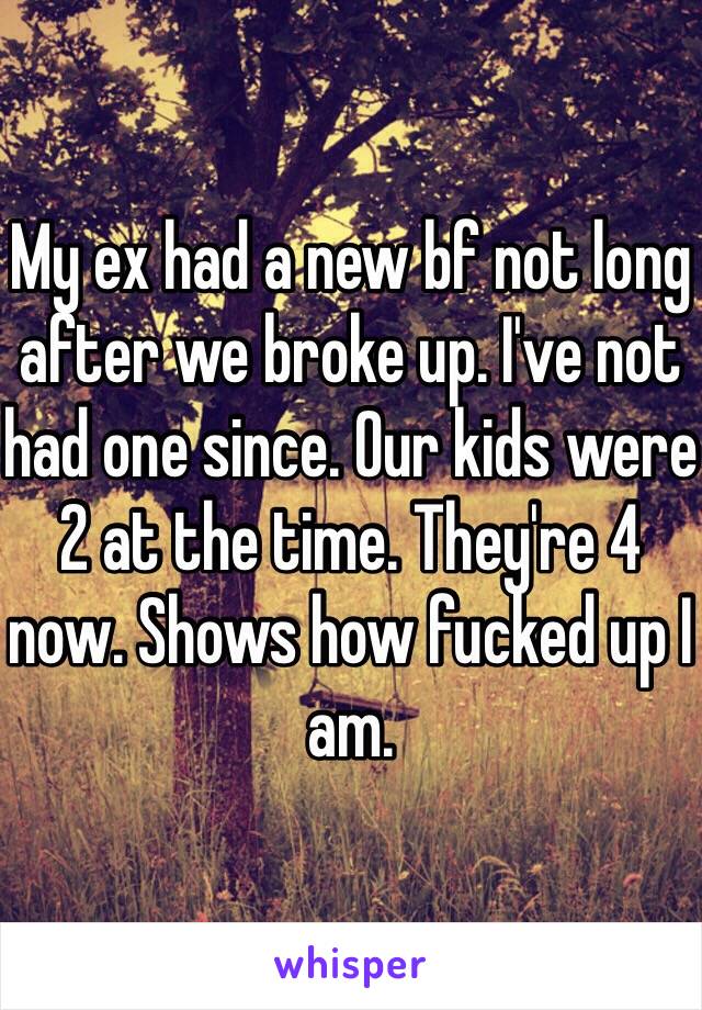 My ex had a new bf not long after we broke up. I've not had one since. Our kids were 2 at the time. They're 4 now. Shows how fucked up I am.