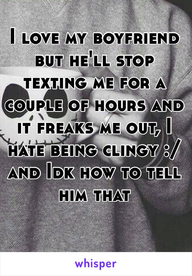 I love my boyfriend but he'll stop texting me for a couple of hours and it freaks me out, I hate being clingy :/ and Idk how to tell him that 