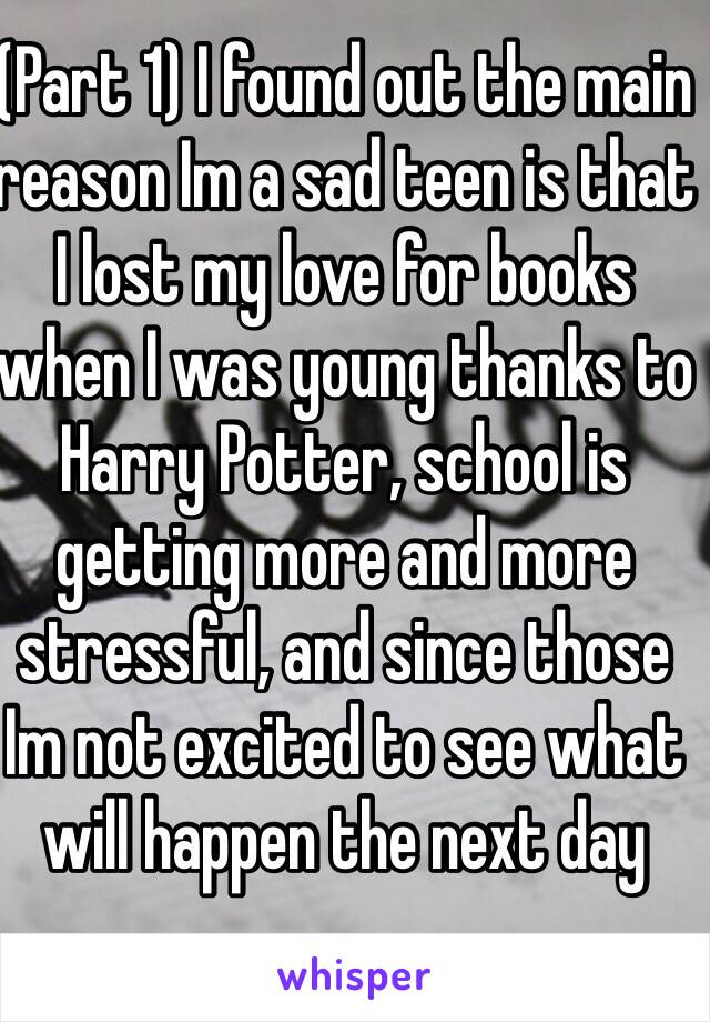 (Part 1) I found out the main reason Im a sad teen is that I lost my love for books when I was young thanks to Harry Potter, school is getting more and more stressful, and since those Im not excited to see what will happen the next day