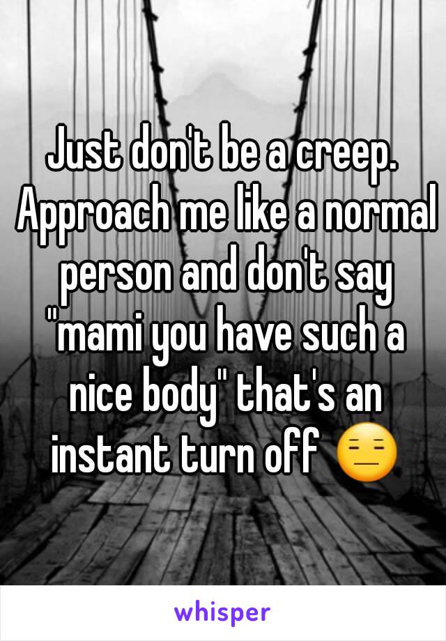 Just don't be a creep. Approach me like a normal person and don't say "mami you have such a nice body" that's an instant turn off 😑