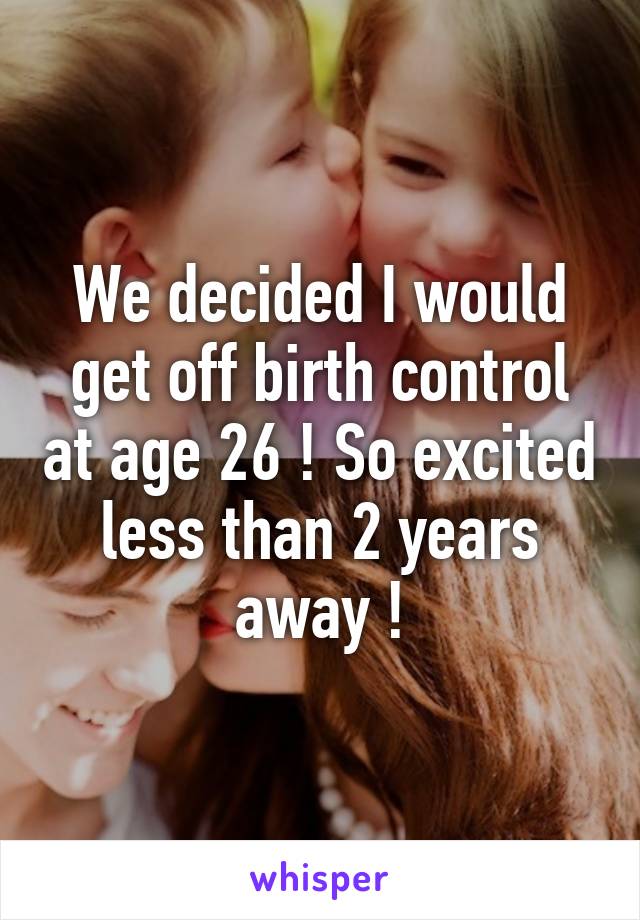 We decided I would get off birth control at age 26 ! So excited less than 2 years away !