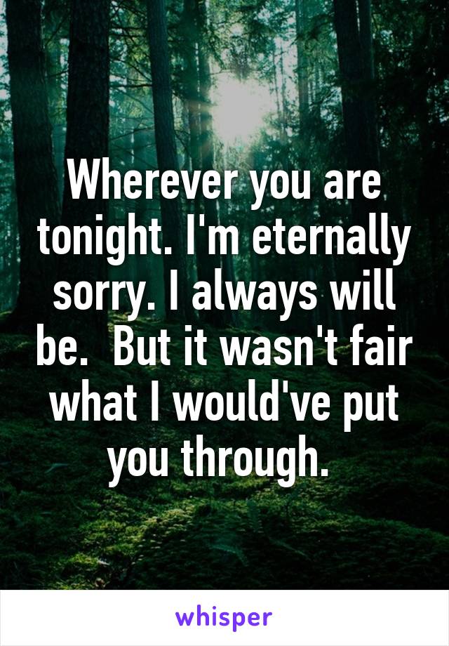 Wherever you are tonight. I'm eternally sorry. I always will be.  But it wasn't fair what I would've put you through. 