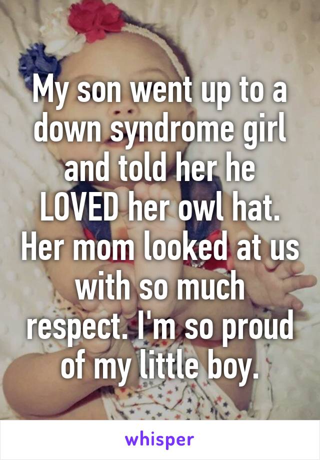 My son went up to a down syndrome girl and told her he LOVED her owl hat. Her mom looked at us with so much respect. I'm so proud of my little boy.