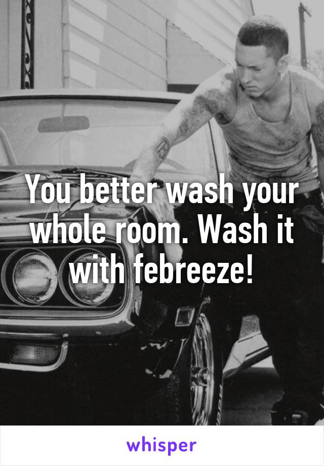 You better wash your whole room. Wash it with febreeze!