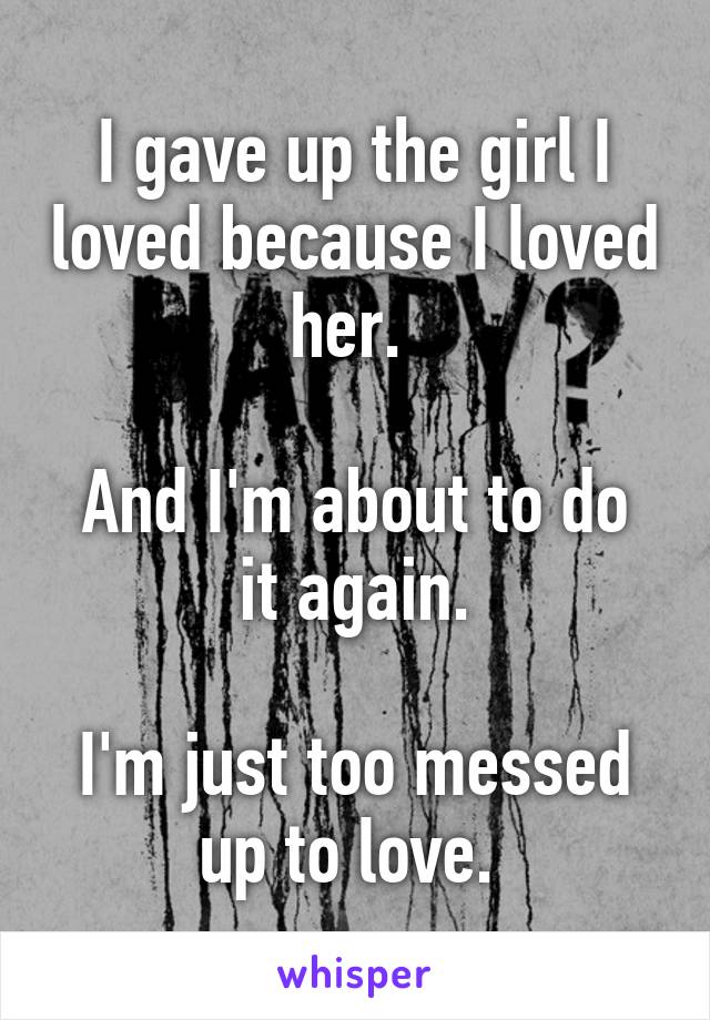 I gave up the girl I loved because I loved her. 

And I'm about to do it again.

I'm just too messed up to love. 