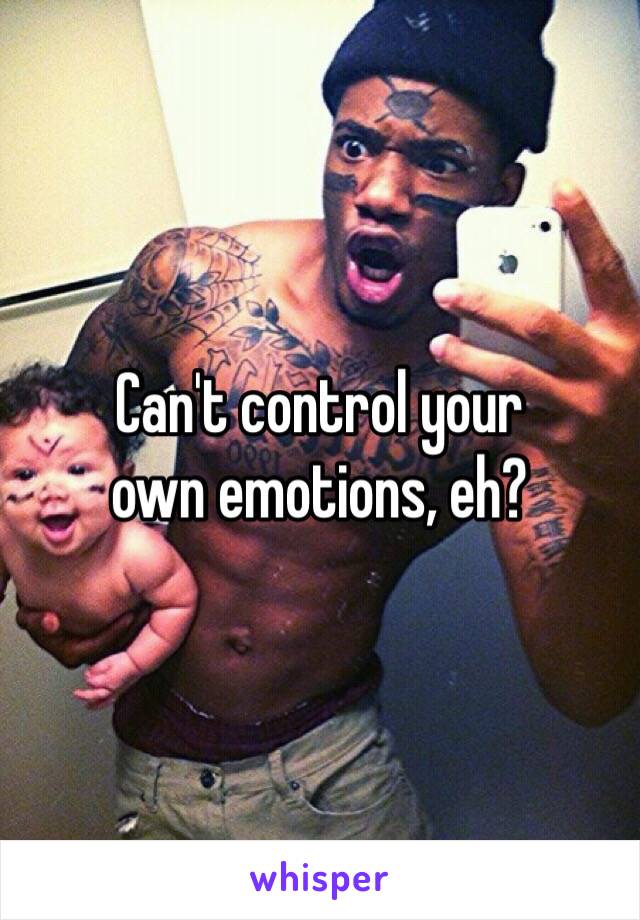 Can't control your
own emotions, eh?