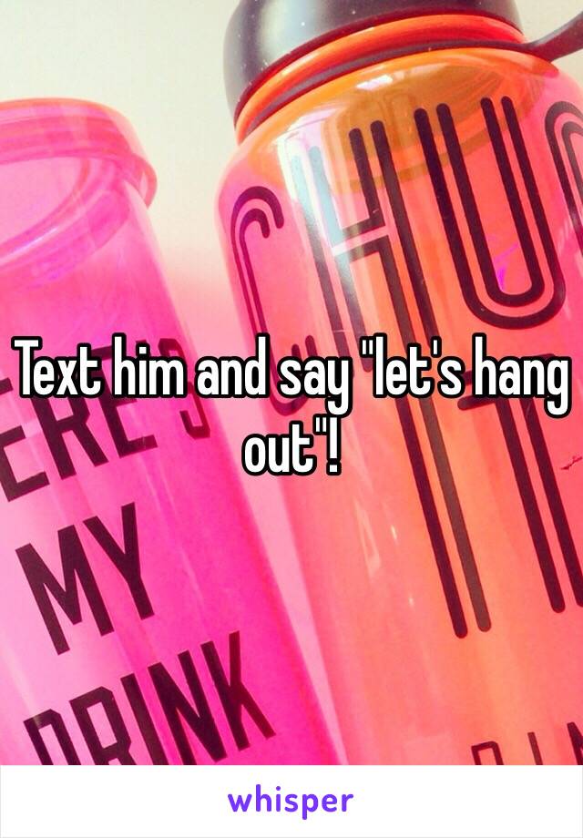 Text him and say "let's hang out"!