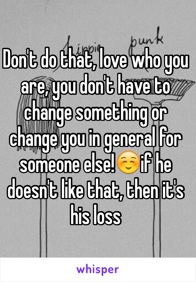 Don't do that, love who you are, you don't have to change something or change you in general for someone else!☺️if he doesn't like that, then it's his loss