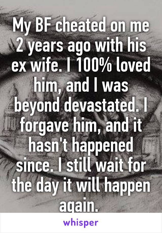 My BF cheated on me 2 years ago with his ex wife. I 100% loved him, and I was beyond devastated. I forgave him, and it hasn't happened since. I still wait for the day it will happen again. 