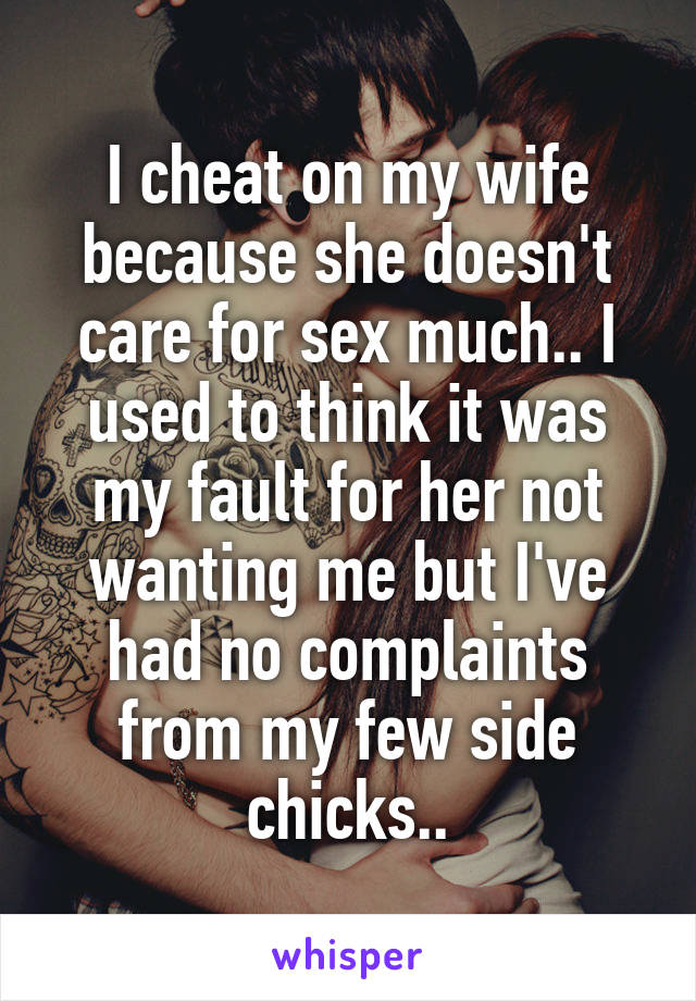 I cheat on my wife because she doesn't care for sex much.. I used to think it was my fault for her not wanting me but I've had no complaints from my few side chicks..