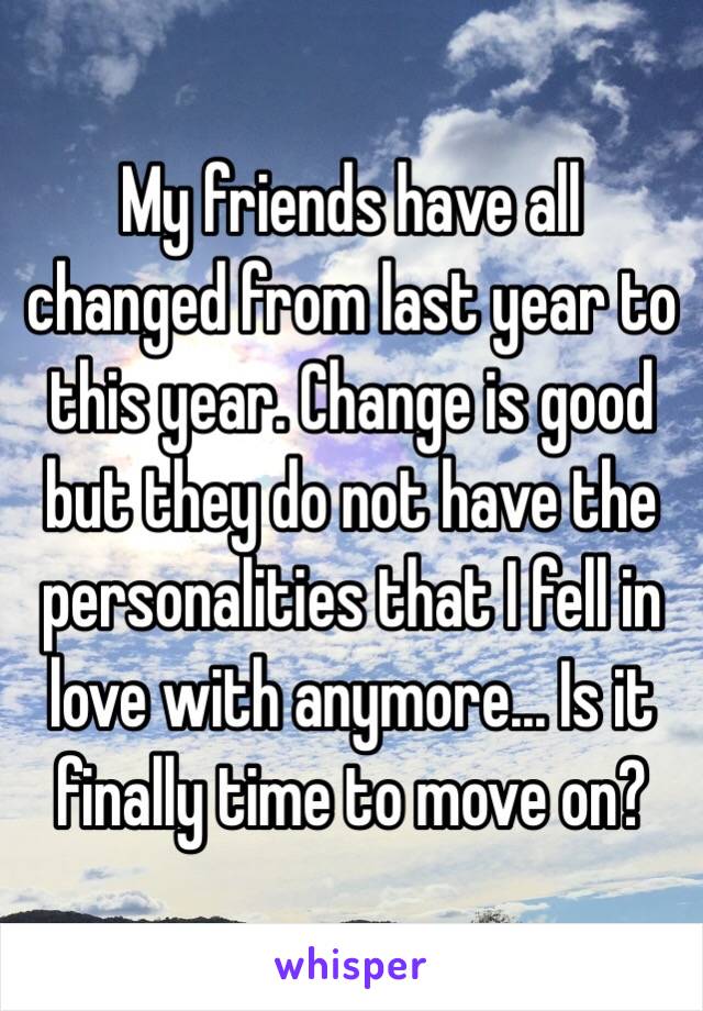 My friends have all changed from last year to this year. Change is good but they do not have the personalities that I fell in love with anymore... Is it finally time to move on?