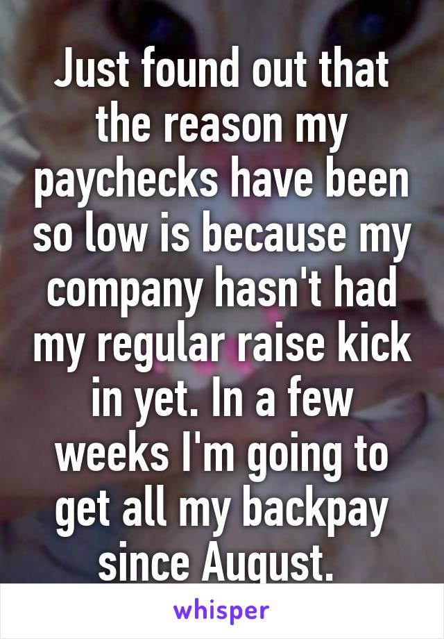 Just found out that the reason my paychecks have been so low is because my company hasn't had my regular raise kick in yet. In a few weeks I'm going to get all my backpay since August. 