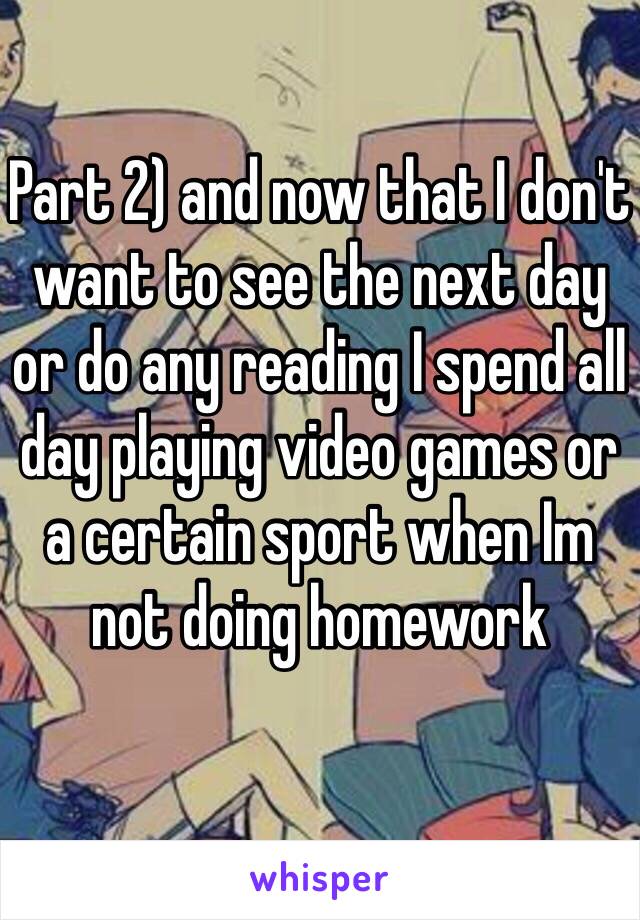 Part 2) and now that I don't want to see the next day or do any reading I spend all day playing video games or a certain sport when Im not doing homework