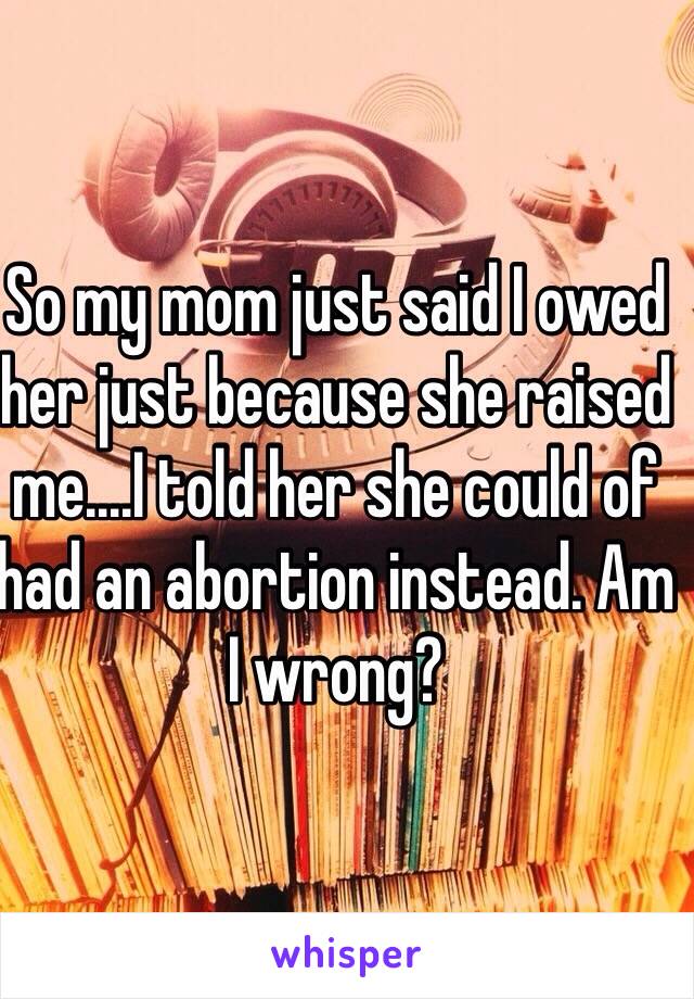 So my mom just said I owed her just because she raised me....I told her she could of had an abortion instead. Am I wrong?