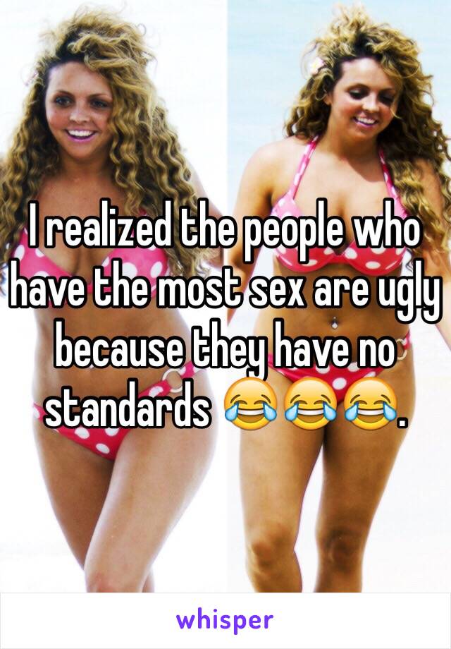 I realized the people who have the most sex are ugly because they have no standards 😂😂😂.