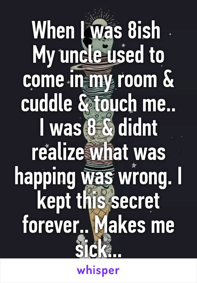 When I was 8ish 
My uncle used to come in my room & cuddle & touch me..
I was 8 & didnt realize what was happing was wrong. I kept this secret forever.. Makes me sick...