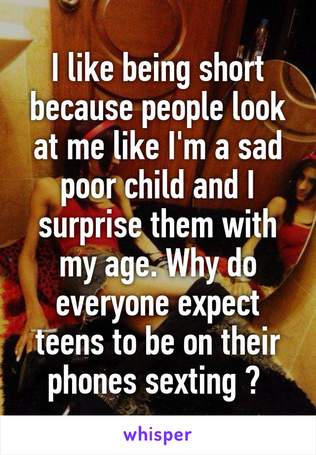 I like being short because people look at me like I'm a sad poor child and I surprise them with my age. Why do everyone expect teens to be on their phones sexting ? 