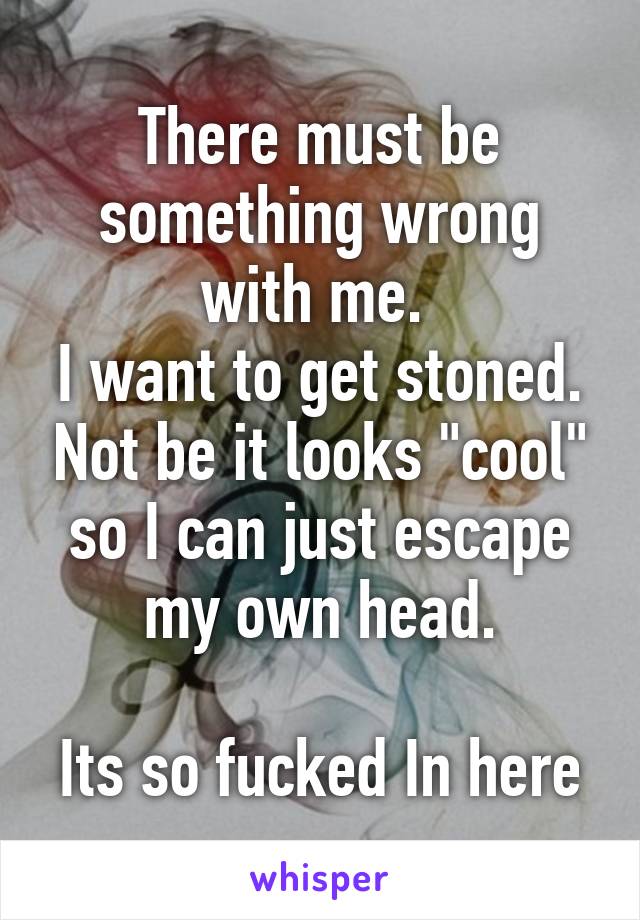 There must be something wrong with me. 
I want to get stoned. Not be it looks "cool" so I can just escape my own head.

Its so fucked In here