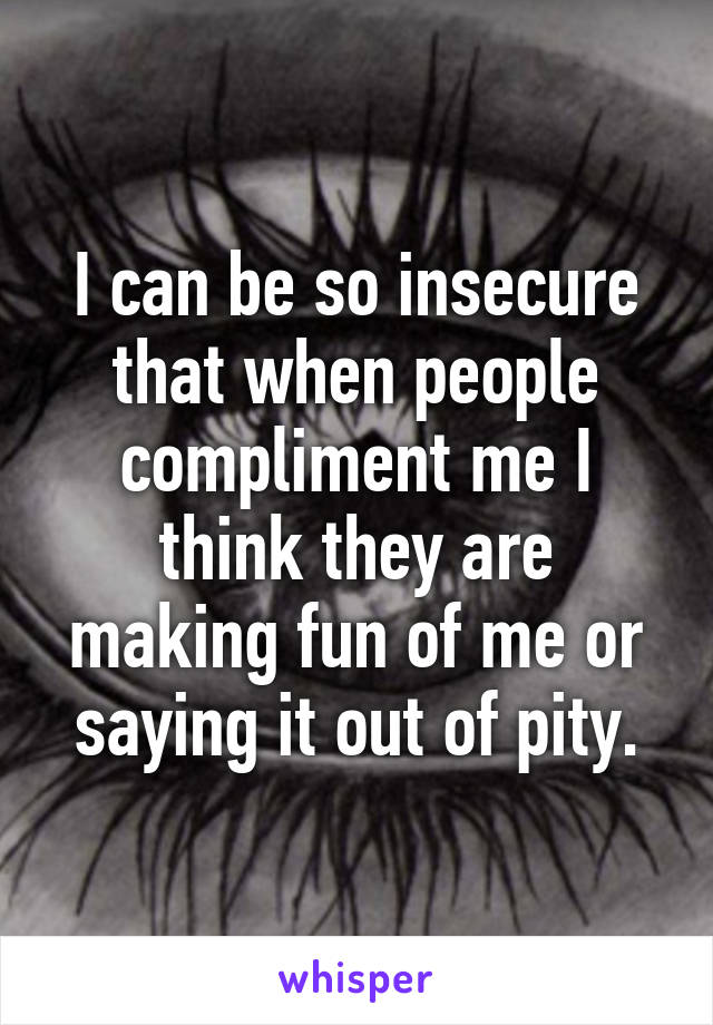 I can be so insecure that when people compliment me I think they are making fun of me or saying it out of pity.