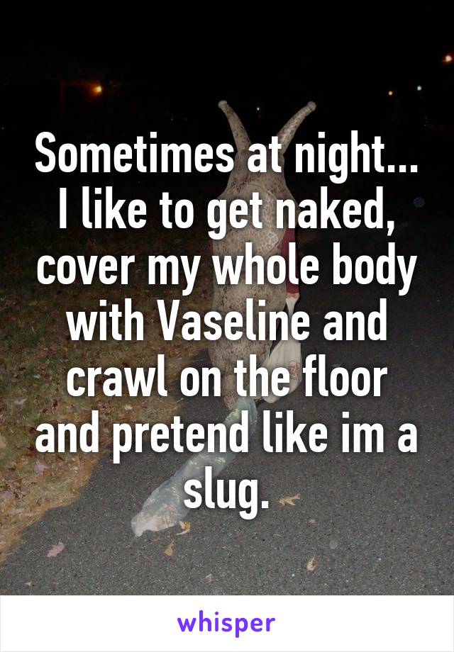 Sometimes at night... I like to get naked, cover my whole body with Vaseline and crawl on the floor and pretend like im a slug.