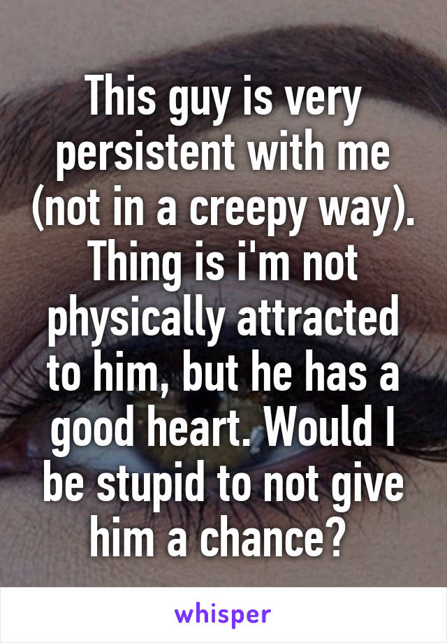 This guy is very persistent with me (not in a creepy way). Thing is i'm not physically attracted to him, but he has a good heart. Would I be stupid to not give him a chance? 