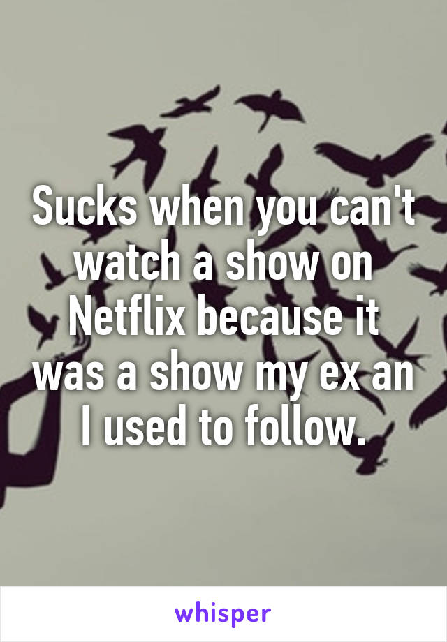 Sucks when you can't watch a show on Netflix because it was a show my ex an I used to follow.