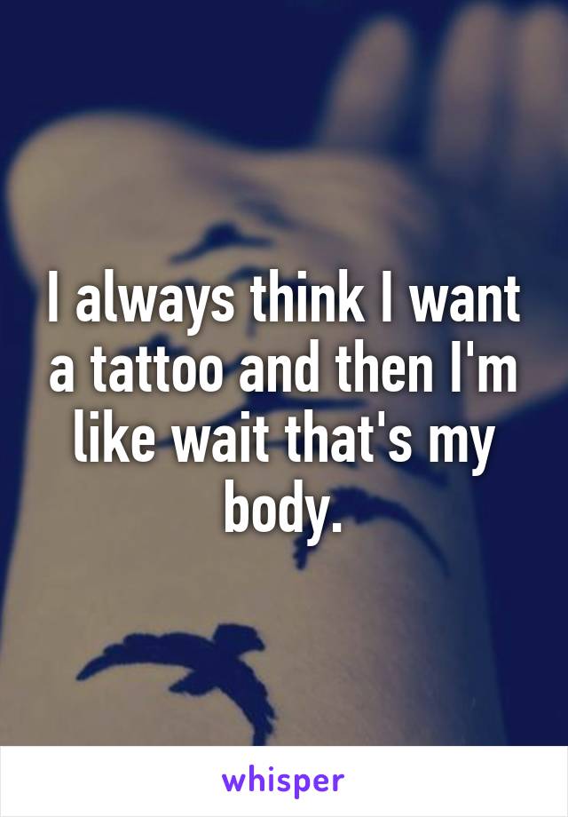 I always think I want a tattoo and then I'm like wait that's my body.